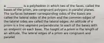 a ___________ is a polyhedron in which two of the faces, called the bases of the prism, are congruent polygons in parallel planes. The surfaces between corresponding sides of the bases are called the lateral sides of the prism and the common edges of the lateral sides are called the lateral edges. An altitude of a prism is a line segment perpendicular to each of the bases with an endpoint on each base. The height of a prism is the length of an altitude. The lateral edges of a prism are congruent and parallel