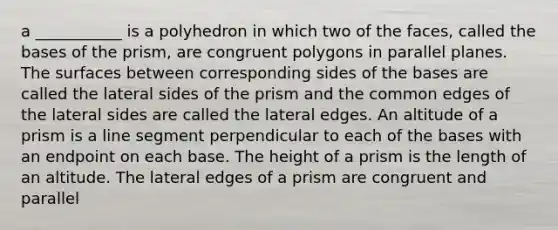 a ___________ is a polyhedron in which two of the faces, called the bases of the prism, are congruent polygons in parallel planes. The surfaces between <a href='https://www.questionai.com/knowledge/khiPmlgSKS-corresponding-sides' class='anchor-knowledge'>corresponding sides</a> of the bases are called the lateral sides of the prism and the common edges of the lateral sides are called the lateral edges. An altitude of a prism is a <a href='https://www.questionai.com/knowledge/kVbf0hn6a3-line-segment' class='anchor-knowledge'>line segment</a> perpendicular to each of the bases with an endpoint on each base. The height of a prism is the length of an altitude. The lateral edges of a prism are congruent and parallel