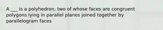 A ___ is a polyhedron, two of whose faces are congruent polygons lying in parallel planes joined together by parallelogram faces