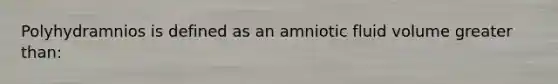 Polyhydramnios is defined as an amniotic fluid volume greater than: