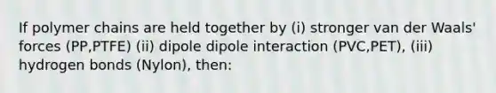 If polymer chains are held together by (i) stronger van der Waals' forces (PP,PTFE) (ii) dipole dipole interaction (PVC,PET), (iii) hydrogen bonds (Nylon), then: