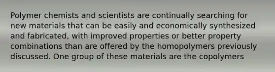 Polymer chemists and scientists are continually searching for new materials that can be easily and economically synthesized and fabricated, with improved properties or better property combinations than are offered by the homopolymers previously discussed. One group of these materials are the copolymers