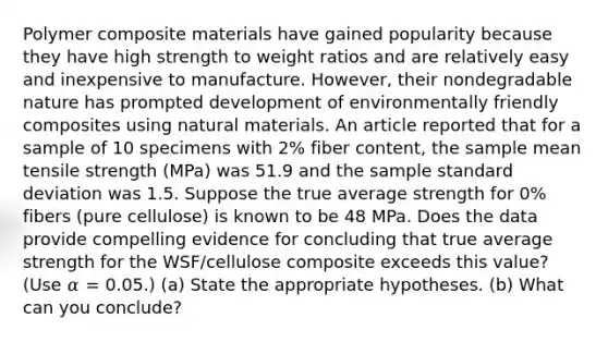 Polymer composite materials have gained popularity because they have high strength to weight ratios and are relatively easy and inexpensive to manufacture. However, their nondegradable nature has prompted development of environmentally friendly composites using natural materials. An article reported that for a sample of 10 specimens with 2% fiber content, the sample mean tensile strength (MPa) was 51.9 and the sample <a href='https://www.questionai.com/knowledge/kqGUr1Cldy-standard-deviation' class='anchor-knowledge'>standard deviation</a> was 1.5. Suppose the true average strength for 0% fibers (pure cellulose) is known to be 48 MPa. Does the data provide compelling evidence for concluding that true average strength for the WSF/cellulose composite exceeds this value? (Use 𝛼 = 0.05.) (a) State the appropriate hypotheses. (b) What can you conclude?