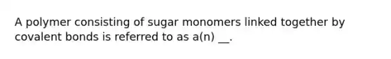 A polymer consisting of sugar monomers linked together by covalent bonds is referred to as a(n) __.