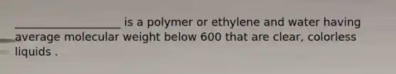 ___________________ is a polymer or ethylene and water having average molecular weight below 600 that are clear, colorless liquids .