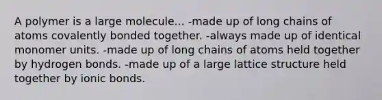 A polymer is a large molecule... -made up of long chains of atoms covalently bonded together. -always made up of identical monomer units. -made up of long chains of atoms held together by hydrogen bonds. -made up of a large lattice structure held together by <a href='https://www.questionai.com/knowledge/kvOuFG6fy1-ionic-bonds' class='anchor-knowledge'>ionic bonds</a>.