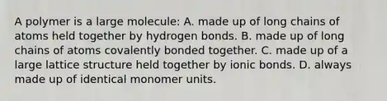 A polymer is a large molecule: A. made up of long chains of atoms held together by hydrogen bonds. B. made up of long chains of atoms covalently bonded together. C. made up of a large lattice structure held together by ionic bonds. D. always made up of identical monomer units.