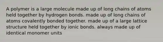 A polymer is a large molecule made up of long chains of atoms held together by hydrogen bonds. made up of long chains of atoms covalently bonded together. made up of a large lattice structure held together by ionic bonds. always made up of identical monomer units