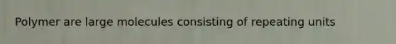 Polymer are large molecules consisting of repeating units