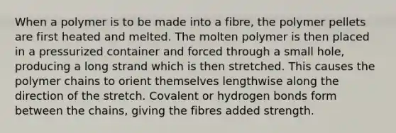 When a polymer is to be made into a fibre, the polymer pellets are first heated and melted. The molten polymer is then placed in a pressurized container and forced through a small hole, producing a long strand which is then stretched. This causes the polymer chains to orient themselves lengthwise along the direction of the stretch. Covalent or hydrogen bonds form between the chains, giving the fibres added strength.