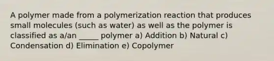 A polymer made from a polymerization reaction that produces small molecules (such as water) as well as the polymer is classified as a/an _____ polymer a) Addition b) Natural c) Condensation d) Elimination e) Copolymer