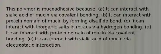 This polymer is mucoadhesive because: (a) It can interact with sialic acid of mucin via covalent bonding. (b) It can interact with protein domain of mucin by forming disulfide bond. (c) It can interact with inorganic salts in mucus via hydrogen bonding. (d) It can interact with protein domain of mucin via covalent bonding. (e) It can interact with sialic acid of mucin via electrostatic interaction.