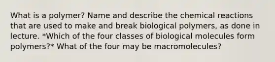 What is a polymer? Name and describe the <a href='https://www.questionai.com/knowledge/kc6NTom4Ep-chemical-reactions' class='anchor-knowledge'>chemical reactions</a> that are used to make and break biological polymers, as done in lecture. *Which of the four classes of biological molecules form polymers?* What of the four may be macromolecules?