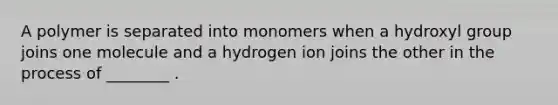 A polymer is separated into monomers when a hydroxyl group joins one molecule and a hydrogen ion joins the other in the process of ________ .