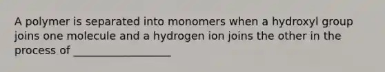 A polymer is separated into monomers when a hydroxyl group joins one molecule and a hydrogen ion joins the other in the process of __________________