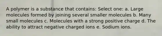 A polymer is a substance that contains: Select one: a. Large molecules formed by joining several smaller molecules b. Many small molecules c. Molecules with a strong positive charge d. The ability to attract negative charged ions e. Sodium ions.