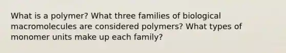 What is a polymer? What three families of biological macromolecules are considered polymers? What types of monomer units make up each family?