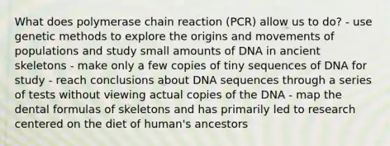 What does polymerase chain reaction (PCR) allow us to do? - use genetic methods to explore the origins and movements of populations and study small amounts of DNA in ancient skeletons - make only a few copies of tiny sequences of DNA for study - reach conclusions about DNA sequences through a series of tests without viewing actual copies of the DNA - map the dental formulas of skeletons and has primarily led to research centered on the diet of human's ancestors