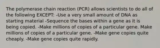 The polymerase chain reaction (PCR) allows scientists to do all of the following EXCEPT: -Use a very small amount of DNA as starting material -Sequence the bases within a gene as it is being copied. -Make millions of copies of a particular gene. Make millions of copies of a particular gene. -Make gene copies quite cheaply. -Make gene copies quite rapidly.