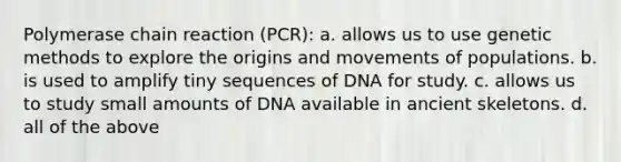 Polymerase chain reaction (PCR): a. allows us to use genetic methods to explore the origins and movements of populations. b. is used to amplify tiny sequences of DNA for study. c. allows us to study small amounts of DNA available in ancient skeletons. d. all of the above