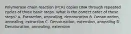 Polymerase chain reaction (PCR) copies DNA through repeated cycles of three basic steps. What is the correct order of these steps? A. Extraction, annealing, denaturation B. Denaturation, annealing, extraction C. Denaturation, extension, annealing D. Denaturation, annealing, extension