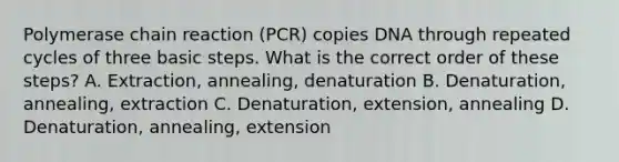 Polymerase chain reaction (PCR) copies DNA through repeated cycles of three basic steps. What is the correct order of these steps? A. Extraction, annealing, denaturation B. Denaturation, annealing, extraction C. Denaturation, extension, annealing D. Denaturation, annealing, extension