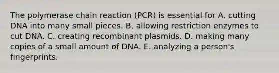 The polymerase chain reaction (PCR) is essential for A. cutting DNA into many small pieces. B. allowing restriction enzymes to cut DNA. C. creating recombinant plasmids. D. making many copies of a small amount of DNA. E. analyzing a person's fingerprints.