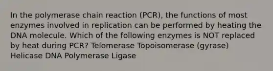 In the polymerase chain reaction (PCR), the functions of most enzymes involved in replication can be performed by heating the DNA molecule. Which of the following enzymes is NOT replaced by heat during PCR? Telomerase Topoisomerase (gyrase) Helicase DNA Polymerase Ligase