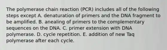 <a href='https://www.questionai.com/knowledge/k3XMQtqoRf-the-polymerase-chain-reaction' class='anchor-knowledge'>the polymerase chain reaction</a> (PCR) includes all of the following steps except A. denaturation of primers and the DNA fragment to be amplified. B. anealing of primers to the complementary sequences on the DNA. C. primer extension with DNA polymerase. D. cycle repetition. E. addition of new Taq polymerase after each cycle.