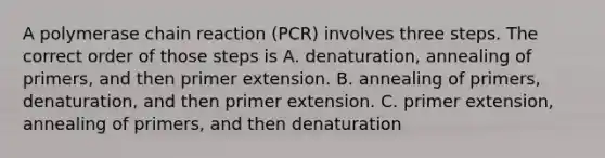 A polymerase chain reaction (PCR) involves three steps. The correct order of those steps is A. denaturation, annealing of primers, and then primer extension. B. annealing of primers, denaturation, and then primer extension. C. primer extension, annealing of primers, and then denaturation