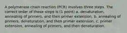 A polymerase chain reaction (PCR) involves three steps. The correct order of those steps is (1 point) a. denaturation, annealing of primers, and then primer extension. b. annealing of primers, denaturation, and then primer extension. c. primer extension, annealing of primers, and then denaturation.