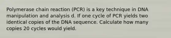 Polymerase chain reaction (PCR) is a key technique in DNA manipulation and analysis d. If one cycle of PCR yields two identical copies of the DNA sequence. Calculate how many copies 20 cycles would yield.