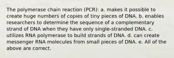 The polymerase chain reaction (PCR): a. makes it possible to create huge numbers of copies of tiny pieces of DNA. b. enables researchers to determine the sequence of a complementary strand of DNA when they have only single-stranded DNA. c. utilizes RNA polymerase to build strands of DNA. d. can create messenger RNA molecules from small pieces of DNA. e. All of the above are correct.