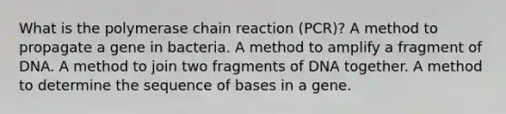 What is the polymerase chain reaction (PCR)? A method to propagate a gene in bacteria. A method to amplify a fragment of DNA. A method to join two fragments of DNA together. A method to determine the sequence of bases in a gene.