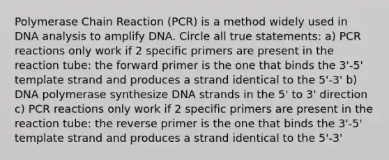 Polymerase Chain Reaction (PCR) is a method widely used in DNA analysis to amplify DNA. Circle all true statements: a) PCR reactions only work if 2 specific primers are present in the reaction tube: the forward primer is the one that binds the 3'-5' template strand and produces a strand identical to the 5'-3' b) DNA polymerase synthesize DNA strands in the 5' to 3' direction c) PCR reactions only work if 2 specific primers are present in the reaction tube: the reverse primer is the one that binds the 3'-5' template strand and produces a strand identical to the 5'-3'