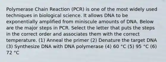 Polymerase Chain Reaction (PCR) is one of the most widely used techniques in biological science. It allows DNA to be exponentially amplified from miniscule amounts of DNA. Below are the major steps in PCR. Select the letter that puts the steps in the correct order and associates them with the correct temperature. (1) Anneal the primer (2) Denature the target DNA (3) Synthesize DNA with DNA polymerase (4) 60 °C (5) 95 °C (6) 72 °C