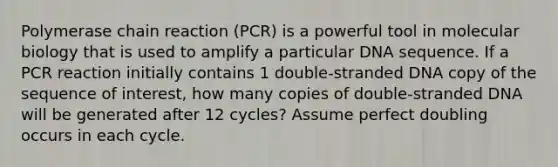 Polymerase chain reaction (PCR) is a powerful tool in molecular biology that is used to amplify a particular DNA sequence. If a PCR reaction initially contains 1 double-stranded DNA copy of the sequence of interest, how many copies of double-stranded DNA will be generated after 12 cycles? Assume perfect doubling occurs in each cycle.