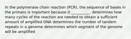 In the polymerase chain reaction (PCR), the sequence of bases in the primers is important because it __________. determines how many cycles of the reaction are needed to obtain a sufficient amount of amplified DNA determines the number of tandem repeats in a genome determines which segment of the genome will be amplified