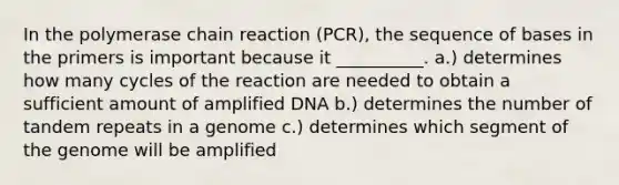 In the polymerase chain reaction (PCR), the sequence of bases in the primers is important because it __________. a.) determines how many cycles of the reaction are needed to obtain a sufficient amount of amplified DNA b.) determines the number of tandem repeats in a genome c.) determines which segment of the genome will be amplified