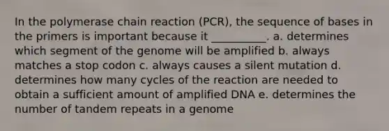 In <a href='https://www.questionai.com/knowledge/k3XMQtqoRf-the-polymerase-chain-reaction' class='anchor-knowledge'>the polymerase chain reaction</a> (PCR), the sequence of bases in the primers is important because it __________. a. determines which segment of the genome will be amplified b. always matches a stop codon c. always causes a silent mutation d. determines how many cycles of the reaction are needed to obtain a sufficient amount of amplified DNA e. determines the number of tandem repeats in a genome