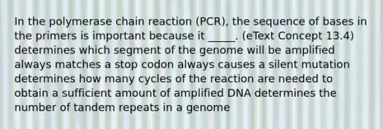 In the polymerase chain reaction (PCR), the sequence of bases in the primers is important because it _____. (eText Concept 13.4) determines which segment of the genome will be amplified always matches a stop codon always causes a silent mutation determines how many cycles of the reaction are needed to obtain a sufficient amount of amplified DNA determines the number of tandem repeats in a genome