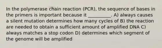 In the polymerase chain reaction (PCR), the sequence of bases in the primers is important because it __________. A) always causes a silent mutation determines how many cycles of B) the reaction are needed to obtain a sufficient amount of amplified DNA C) always matches a stop codon D) determines which segment of the genome will be amplified