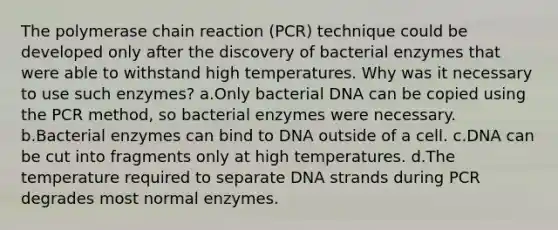 The polymerase chain reaction (PCR) technique could be developed only after the discovery of bacterial enzymes that were able to withstand high temperatures. Why was it necessary to use such enzymes? a.Only bacterial DNA can be copied using the PCR method, so bacterial enzymes were necessary. b.Bacterial enzymes can bind to DNA outside of a cell. c.DNA can be cut into fragments only at high temperatures. d.The temperature required to separate DNA strands during PCR degrades most normal enzymes.