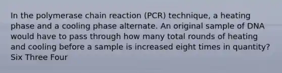 In <a href='https://www.questionai.com/knowledge/k3XMQtqoRf-the-polymerase-chain-reaction' class='anchor-knowledge'>the polymerase chain reaction</a> (PCR) technique, a heating phase and a cooling phase alternate. An original sample of DNA would have to pass through how many total rounds of heating and cooling before a sample is increased eight times in quantity? Six Three Four