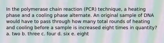 In the polymerase chain reaction (PCR) technique, a heating phase and a cooling phase alternate. An original sample of DNA would have to pass through how many total rounds of heating and cooling before a sample is increased eight times in quantity? a. two b. three c. four d. six e. eight