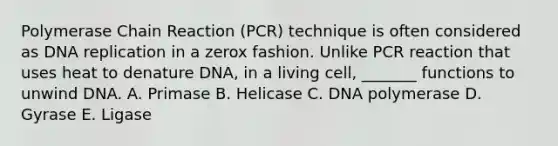 Polymerase Chain Reaction (PCR) technique is often considered as DNA replication in a zerox fashion. Unlike PCR reaction that uses heat to denature DNA, in a living cell, _______ functions to unwind DNA. A. Primase B. Helicase C. DNA polymerase D. Gyrase E. Ligase