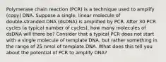 Polymerase chain reaction (PCR) is a technique used to amplify (copy) DNA. Suppose a single, linear molecule of double‑stranded DNA (dsDNA) is amplified by PCR. After 30 PCR cycles (a typical number of cycles), how many molecules of dsDNA will there be? Consider that a typical PCR does not start with a single molecule of template DNA, but rather something in the range of 25 nmol of template DNA. What does this tell you about the potential of PCR to amplify DNA?