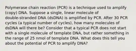 Polymerase chain reaction (PCR) is a technique used to amplify (copy) DNA. Suppose a single, linear molecule of double‑stranded DNA (dsDNA) is amplified by PCR. After 30 PCR cycles (a typical number of cycles), how many molecules of dsDNA will there be? Consider that a typical PCR does not start with a single molecule of template DNA, but rather something in the range of 25 nmol of template DNA. What does this tell you about the potential of PCR to amplify DNA?