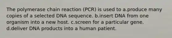 The polymerase chain reaction (PCR) is used to a.produce many copies of a selected DNA sequence. b.insert DNA from one organism into a new host. c.screen for a particular gene. d.deliver DNA products into a human patient.