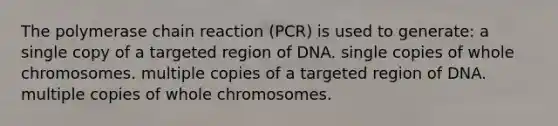 The polymerase chain reaction (PCR) is used to generate: a single copy of a targeted region of DNA. single copies of whole chromosomes. multiple copies of a targeted region of DNA. multiple copies of whole chromosomes.